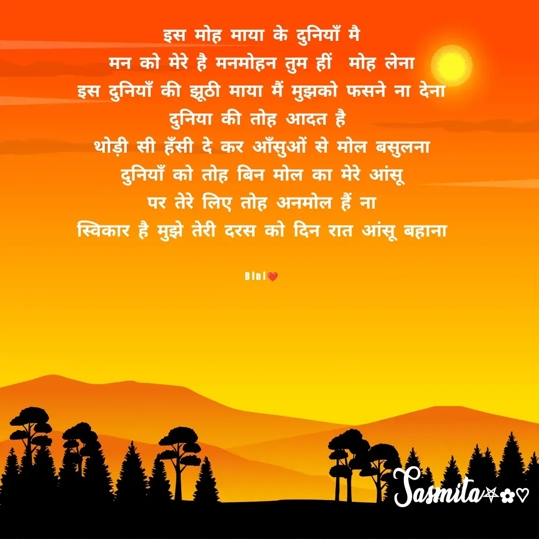 Quote by Sasmita.... 💗 - इस मोह माया के दुनियाँ मै
मन को मेरे है मनमोहन तुम हीं  मोह लेना
इस दुनियाँ की झूठी माया मैं मुझको फसने ना देना
दुनिया की तोह आदत है 
थोड़ी सी हँसी दे कर आँसुओं से मोल बसुलना
दुनियाँ को तोह बिन मोल का मेरे आंसू
पर तेरे लिए तोह अनमोल हैं ना
स्विकार है मुझे तेरी दरस को दिन रात आंसू बहाना


Bini❤ - Made using Quotes Creator App, Post Maker App