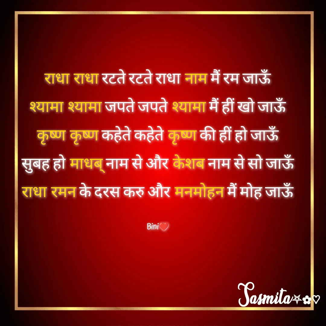 Quote by Sasmita.... 💗 - राधा राधा रटते रटते राधा नाम मैं रम जाऊँ
श्यामा श्यामा जपते जपते श्यामा मैं हीं खो जाऊँ
कृष्ण कृष्ण कहेते कहेते कृष्ण की हीं हो जाऊँ
सुबह हो माधब् नाम से और केशब नाम से सो जाऊँ
राधा रमन के दरस करु और मनमोहन मैं मोह जाऊँ

Bini❤ - Made using Quotes Creator App, Post Maker App