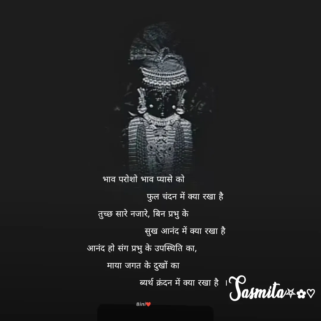 Quote by Sasmita.... 💗 - भाव परोशो भाव प्यासे को
                            फुल चंदन में क्या रखा है
तुच्छ सारे नजारे, बिन प्रभु के
                            सुख आनंद में क्या रखा है
आनंद हो संग प्रभु के उपस्थिति का, 
माया जगत के दुखों का
                            ब्यर्थ क्रंदन में क्या रखा है  । 

Bini❤ - Made using Quotes Creator App, Post Maker App
