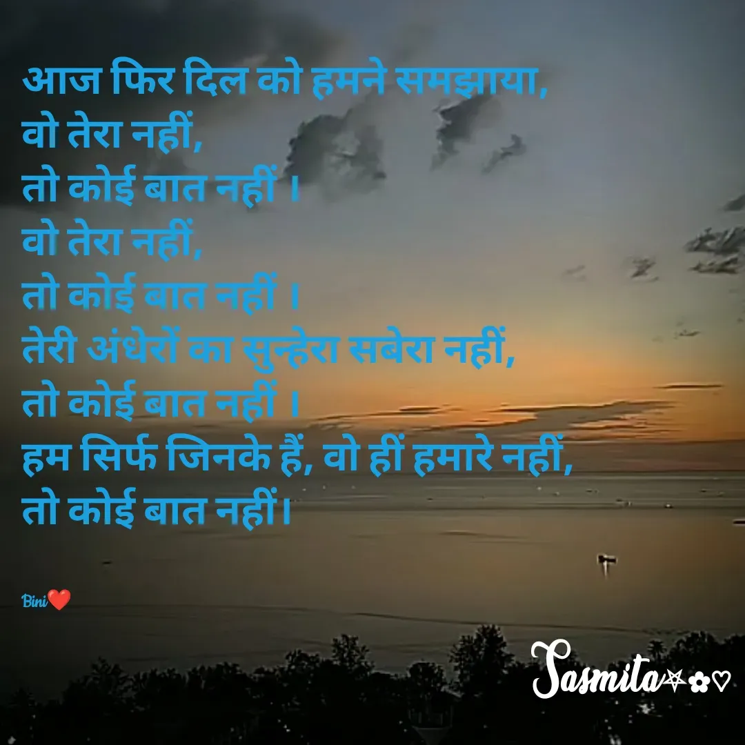 Quote by Sasmita.... 💗 - आज फिर दिल को हमने समझाया, 
वो तेरा नहीं, 
तो कोई बात नहीं ।
वो तेरा नहीं, 
तो कोई बात नहीं ।
तेरी अंधेरों का सुन्हेरा सबेरा नहीं,
तो कोई बात नहीं ।
हम सिर्फ जिनके हैं, वो हीं हमारे नहीं, 
तो कोई बात नहीं।


Bini❤ - Made using Quotes Creator App, Post Maker App