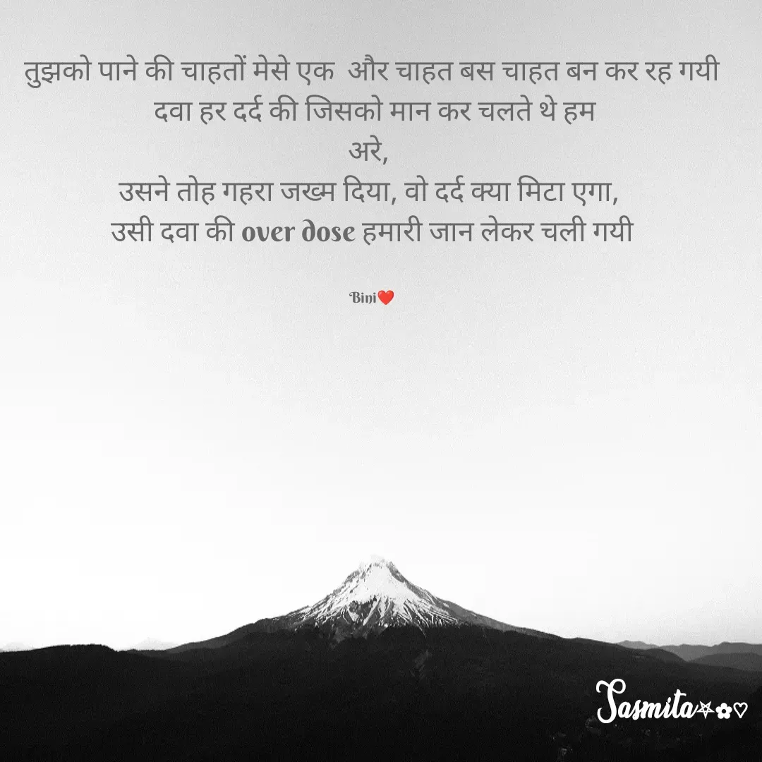 Quote by Sasmita.... 💗 - तुझको पाने की चाहतों मेसे एक  और चाहत बस चाहत बन कर रह गयी
 दवा हर दर्द की जिसको मान कर चलते थे हम
अरे, 
उसने तोह गहरा जख्म दिया, वो दर्द क्या मिटा एगा, 
उसी दवा की over dose हमारी जान लेकर चली गयी


Bini❤ - Made using Quotes Creator App, Post Maker App