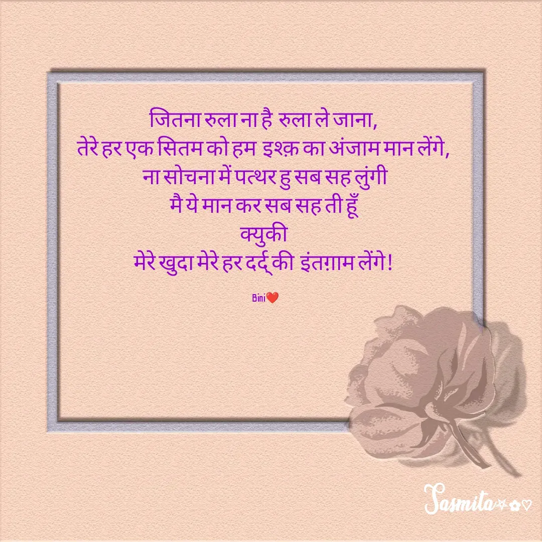 Quote by Sasmita.... 💗 - जितना रुला ना है  रुला ले जाना, 
तेरे हर एक सितम को हम  इश्क़ का अंजाम मान लेंगे, 
ना सोचना में पत्थर हु सब सह लुंगी
मै ये मान कर सब सह ती हूँ 
क्युकी 
मेरे खुदा मेरे हर दर्द् की  इंतग़ाम लेंगे! 

Bini❤ - Made using Quotes Creator App, Post Maker App