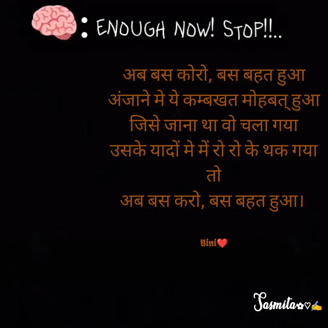 Quote by Sasmita.... 💗 - अब बस कोरो, बस बहत हुआ
अंजाने मे ये कम्बखत मोहबत् हुआ
जिसे जाना था वो चला गया
उसके यादों मे में रो रो के थक गया
तो
अब बस करो, बस बहत हुआ। 


Bini❤ - Made using Quotes Creator App, Post Maker App