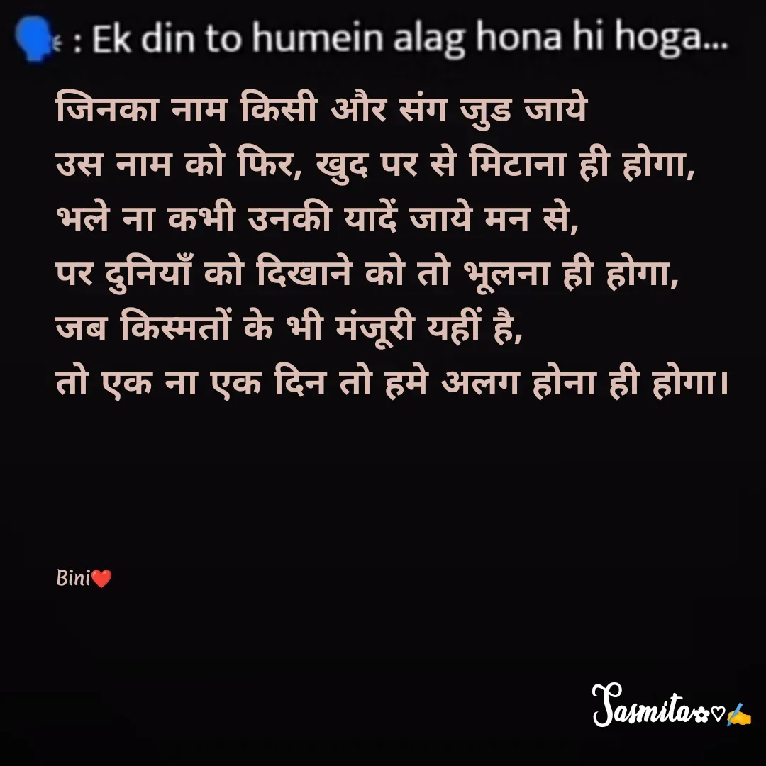 Quote by Sasmita.... 💗 - जिनका नाम किसी और संग जुड जाये
उस नाम को फिर, खुद पर से मिटाना ही होगा, 
भले ना कभी उनकी यादें जाये मन से, 
पर दुनियाँ को दिखाने को तो भूलना ही होगा, 
जब किस्मतों के भी मंजूरी यहीं है, 
तो एक ना एक दिन तो हमे अलग होना ही होगा। 




Bini❤ - Made using Quotes Creator App, Post Maker App