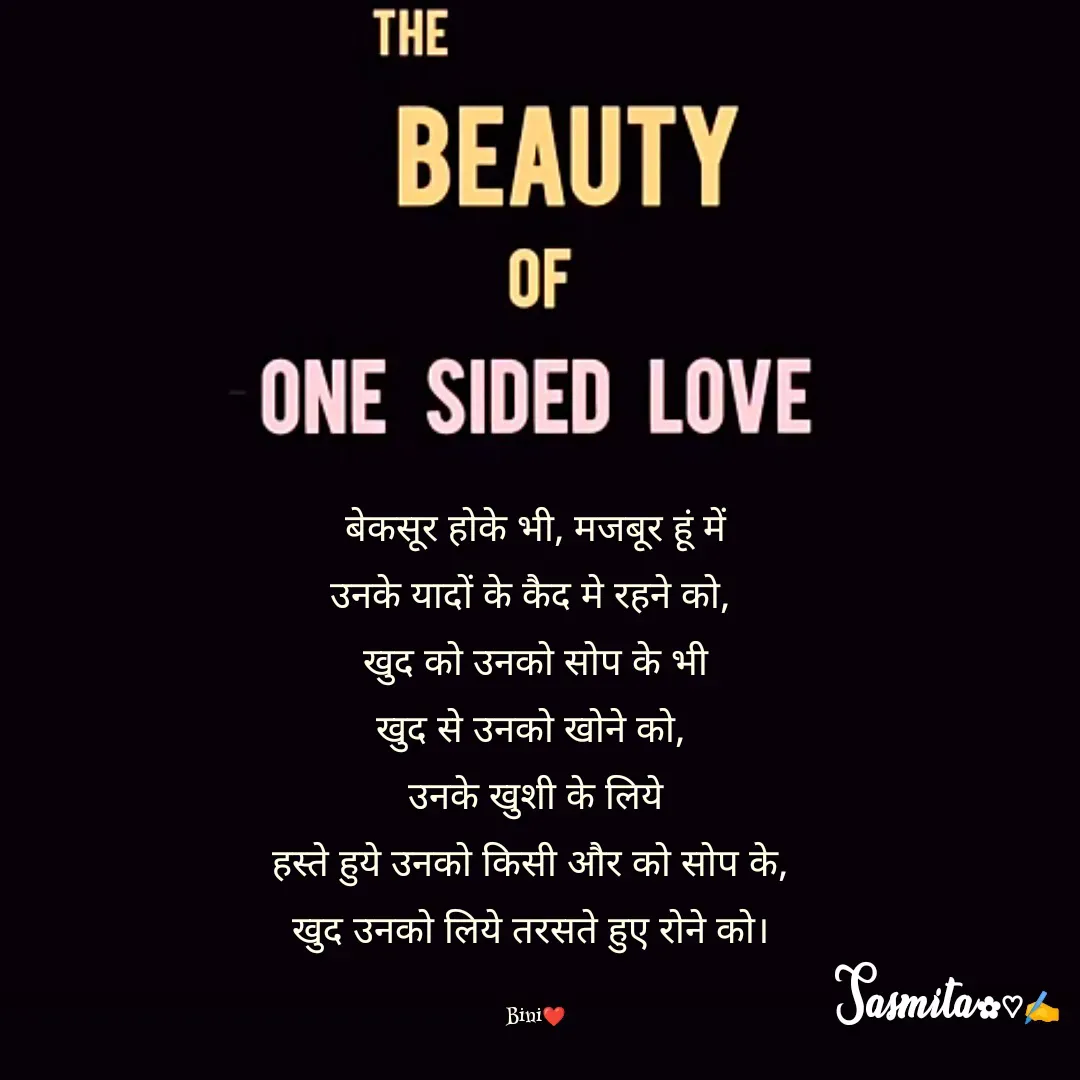 Quote by Sasmita.... 💗 - बेकसूर होके भी, मजबूर हूं में
उनके यादों के कैद मे रहने को, 
खुद को उनको सोप के भी
खुद से उनको खोने को, 
उनके खुशी के लिये
हस्ते हुये उनको किसी और को सोप के, 
खुद उनको लिये तरसते हुए रोने को। 

Bini❤ - Made using Quotes Creator App, Post Maker App