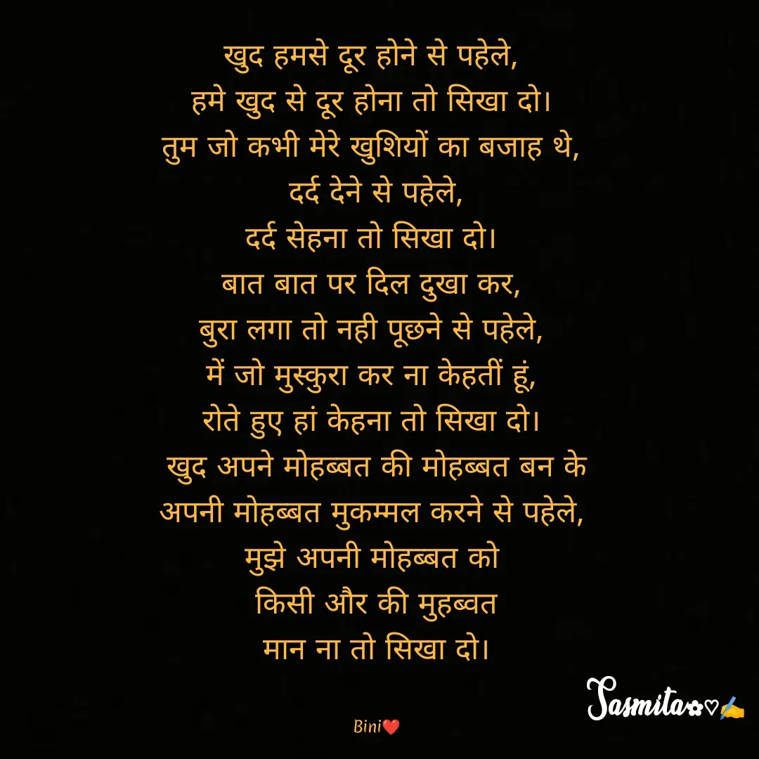 Quote by Sasmita.... 💗 - खुद हमसे दूर होने से पहेले, 
हमे खुद से दूर होना तो सिखा दो। 
तुम जो कभी मेरे खुशियों का बजाह थे, 
दर्द देने से पहेले,
दर्द सेहना तो सिखा दो। 
बात बात पर दिल दुखा कर, 
बुरा लगा तो नही पूछने से पहेले, 
में जो मुस्कुरा कर ना केहतीं हूं, 
रोते हुए हां केहना तो सिखा दो। 
खुद अपने मोहब्बत की मोहब्बत बन के
अपनी मोहब्बत मुकम्मल करने से पहेले, 
मुझे अपनी मोहब्बत को 
किसी और की मुहब्वत
 मान ना तो सिखा दो। 


Bini❤ - Made using Quotes Creator App, Post Maker App