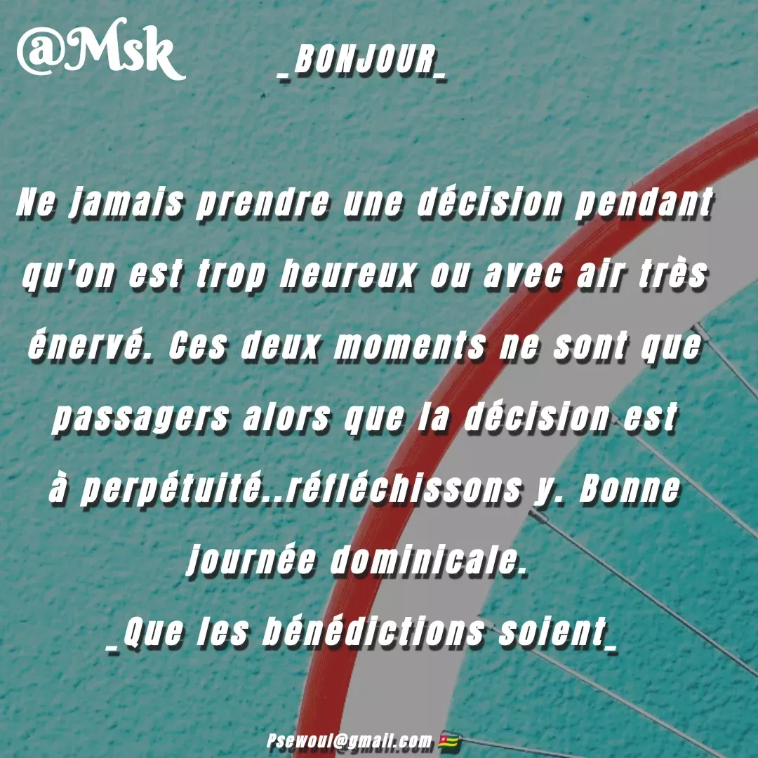 Quote by sewoul papou - _BONJOUR_

Ne jamais prendre une décision pendant qu'on est trop heureux ou avec air très énervé. Ces deux moments ne sont que passagers alors que la décision est à perpétuité..réfléchissons y. Bonne journée dominicale. 
_Que les bénédictions soient_

Psewoul@gmail.com 🇹🇬 - Made using Quotes Creator App, Post Maker App