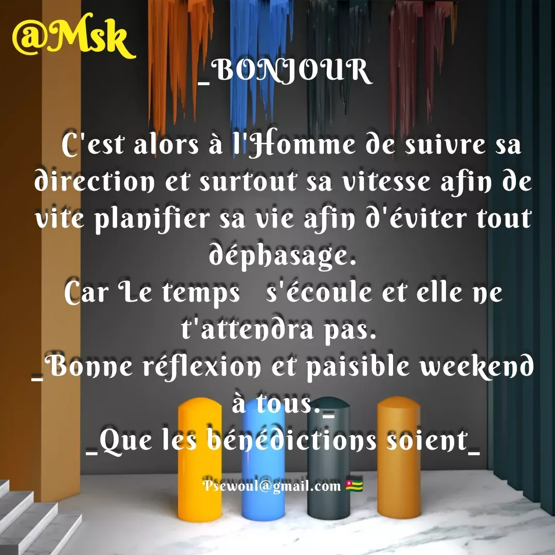 Quote by sewoul papou - _BONJOUR

  C'est alors à l'Homme de suivre sa direction et surtout sa vitesse afin de vite planifier sa vie afin d'éviter tout déphasage.
Car Le temps   s'écoule et elle ne t'attendra pas. 
_Bonne réflexion et paisible weekend à tous._
_Que les bénédictions soient_

Psewoul@gmail.com 🇹🇬 - Made using Quotes Creator App, Post Maker App