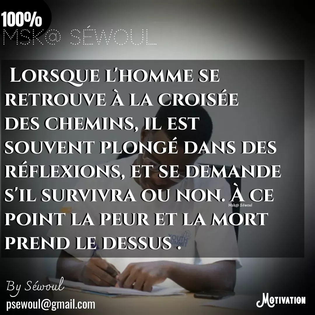 Quote by sewoul papou -  Lorsque l'homme se retrouve à la croisée des chemins, il est souvent plongé dans des réflexions, et se demande s'il survivra ou non. À ce point la peur et la mort prend le dessus .psewoul@gmail.com 100%By Séwoul Msk@ Séwoul Msk@ Séwoul  - Made using Quotes Creator App, Post Maker App