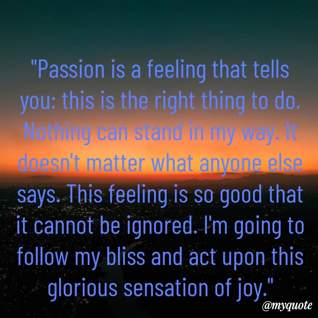 Quote by Drishti Kaushik - "Passion is a feeling that tells you: this is the right thing to do. Nothing can stand in my way. It doesn't matter what anyone else says. This feeling is so good that it cannot be ignored. I'm going to follow my bliss and act upon this glorious sensation of joy."

Wayne W. Dyer - Made using Quotes Creator App, Post Maker App