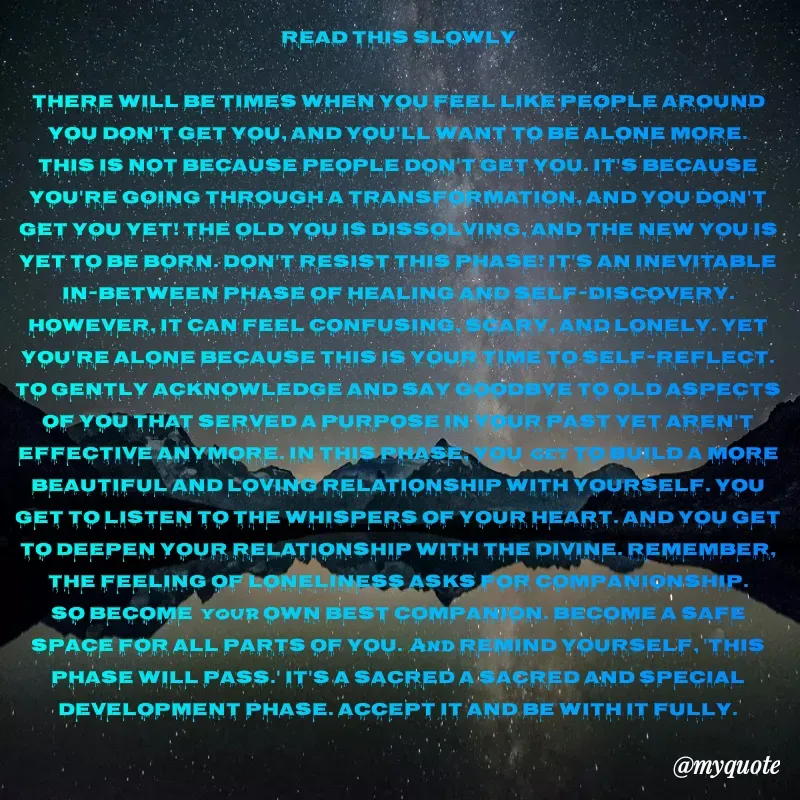 Quote by W Harrison - READ THIS SLOWLY

There will be times when you feel like people around you don't get you, and you'll want to be alone more. This is not because people don't get you. It's because you're going through a transformation, and you don't get you yet! The old you is dissolving, and the new you is yet to be born. Don't resist this phase! It's an inevitable in-between phase of healing and self-discovery. However, it can feel confusing, scary, and lonely. Yet you're alone because this is your time to self-reflect. To gently acknowledge and say goodbye to old aspects of you that served a purpose in your past yet aren't effective anymore. In this phase, you get to build a more beautiful and loving relationship with yourself. You get to listen to the whispers of your heart. And you get to deepen your relationship with the Divine. Remember, the feeling of loneliness asks for companionship. So become your own best companion. Become a safe space for all parts of you. And remind yourself, 'this phase will pass.' It's a sacred a sacred and special development phase. Accept it and be with it fully.
 - Made using Quotes Creator App, Post Maker App