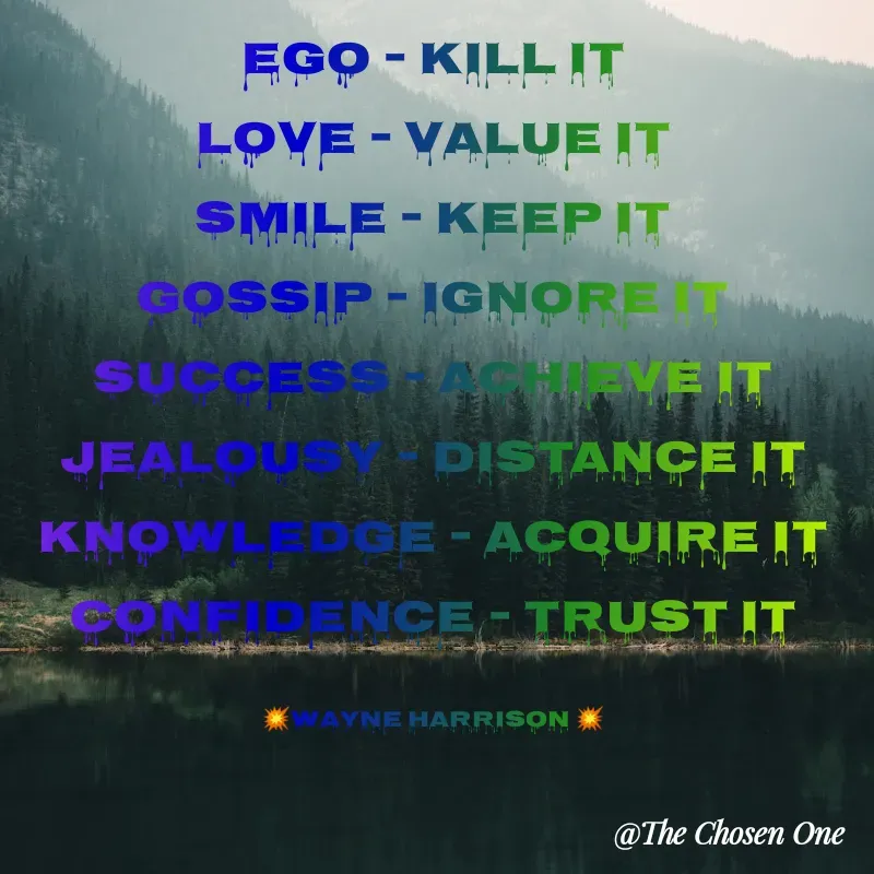 Quote by W Harrison - Ego - Kill it
Love - Value it
Smile - Keep it
Gossip - Ignore it
Success - Achieve it
Jealousy - Distance it
Knowledge - Acquire it
Confidence - Trust it

💥Wayne Harrison 💥 - Made using Quotes Creator App, Post Maker App
