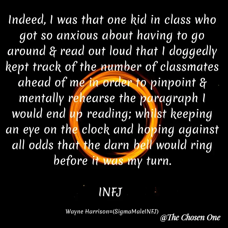 Quote by W Harrison - Indeed, I was that one kid in class who got so anxious about having to go around & read out loud that I doggedly kept track of the number of classmates ahead of me in order to pinpoint & mentally rehearse the paragraph I would end up reading; whilst keeping an eye on the clock and hoping against all odds that the darn bell would ring before it was my turn.

INFJ 

Wayne Harrison=(SigmaMaleINFJ) - Made using Quotes Creator App, Post Maker App