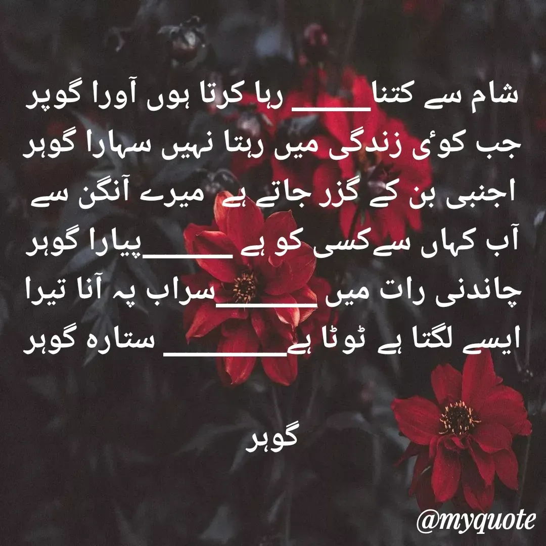 Quote by Altaf Gohar - شام سے کتنا_______ رہا کرتا ہوں آورا گوپر
جب کوٸ زندگی میں رہتا نہیں سہارا گوہر
اجنبی بن کے گزر جاتے ہے  میرے آنگن سے
آب کہاں سےکسی کو ہے ________پیارا گوہر
چاندنی رات میں _________سراب پہ آنا تیرا
ایسے لگتا ہے ٹوٹا ہے___________ ستارہ گوہر

گوہر - Made using Quotes Creator App, Post Maker App