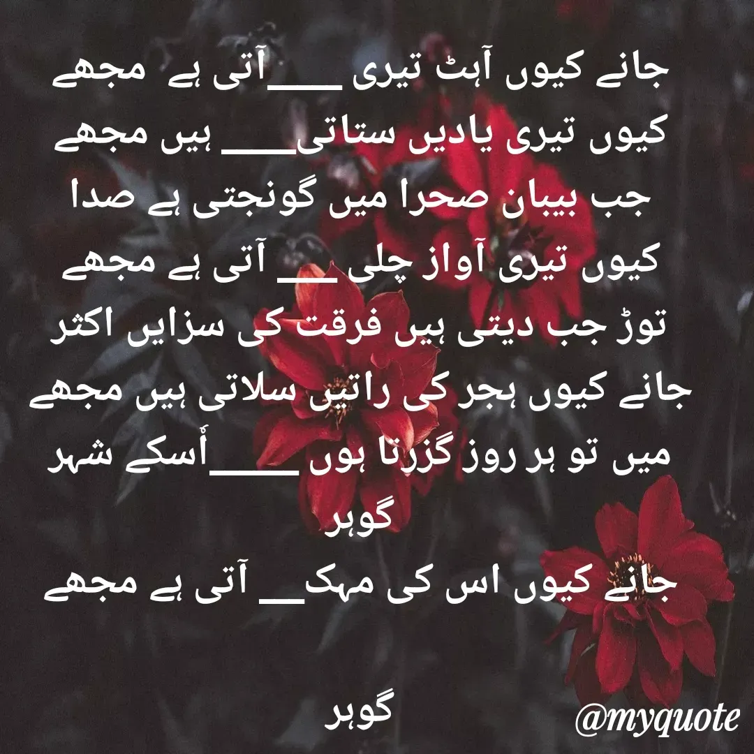 Quote by Altaf Gohar - جانے کیوں آہٹ تیری _____آتی ہے  مجھے
کیوں تیری یادیں ستاتی_____ ہیں مجھے
جب بیبان صحرا میں گونجتی ہے صدا
کیوں تیری آواز چلی ____ آتی ہے مجھے
توڑ جب دیتی ہیں فرقت کی سزایں اکثر
جانے کیوں ہجر کی راتیں سلاتی ہیں مجھے
میں تو ہر روز گزرتا ہوں ______اٗسکے شہر
 گوہر 
جانے کیوں اس کی مہک___ آتی ہے مجھے

گوہر - Made using Quotes Creator App, Post Maker App
