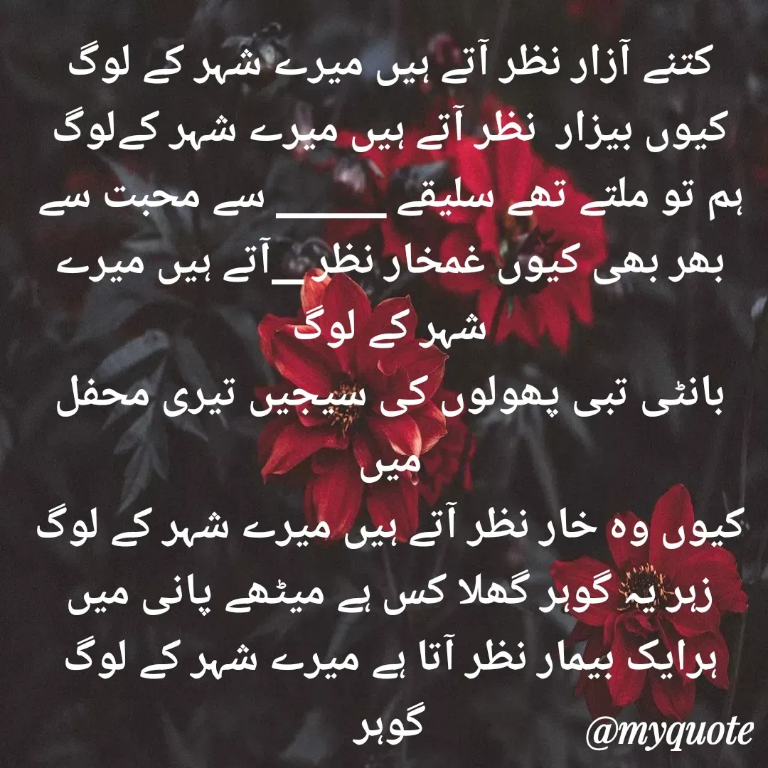 Quote by Altaf Gohar - کتنے آزار نظر آتے ہیں میرے شہر کے لوگ
کیوں بیزار  نظر آتے ہیں میرے شہر کےلوگ
ہم تو ملتے تھے سلیقے _______ سے محبت سے
بھر بھی کیوں غمخار نظر __آتے ہیں میرے شہر کے لوگ
بانٹی تبی پھولوں کی سیجیں تیری محفل میں
کیوں وہ خار نظر آتے ہیں میرے شہر کے لوگ
زہر یہ گوہر گھلا کس ہے میٹھے پانی میں
ہرایک بیمار نظر آتا ہے میرے شہر کے لوگ
گوہر - Made using Quotes Creator App, Post Maker App