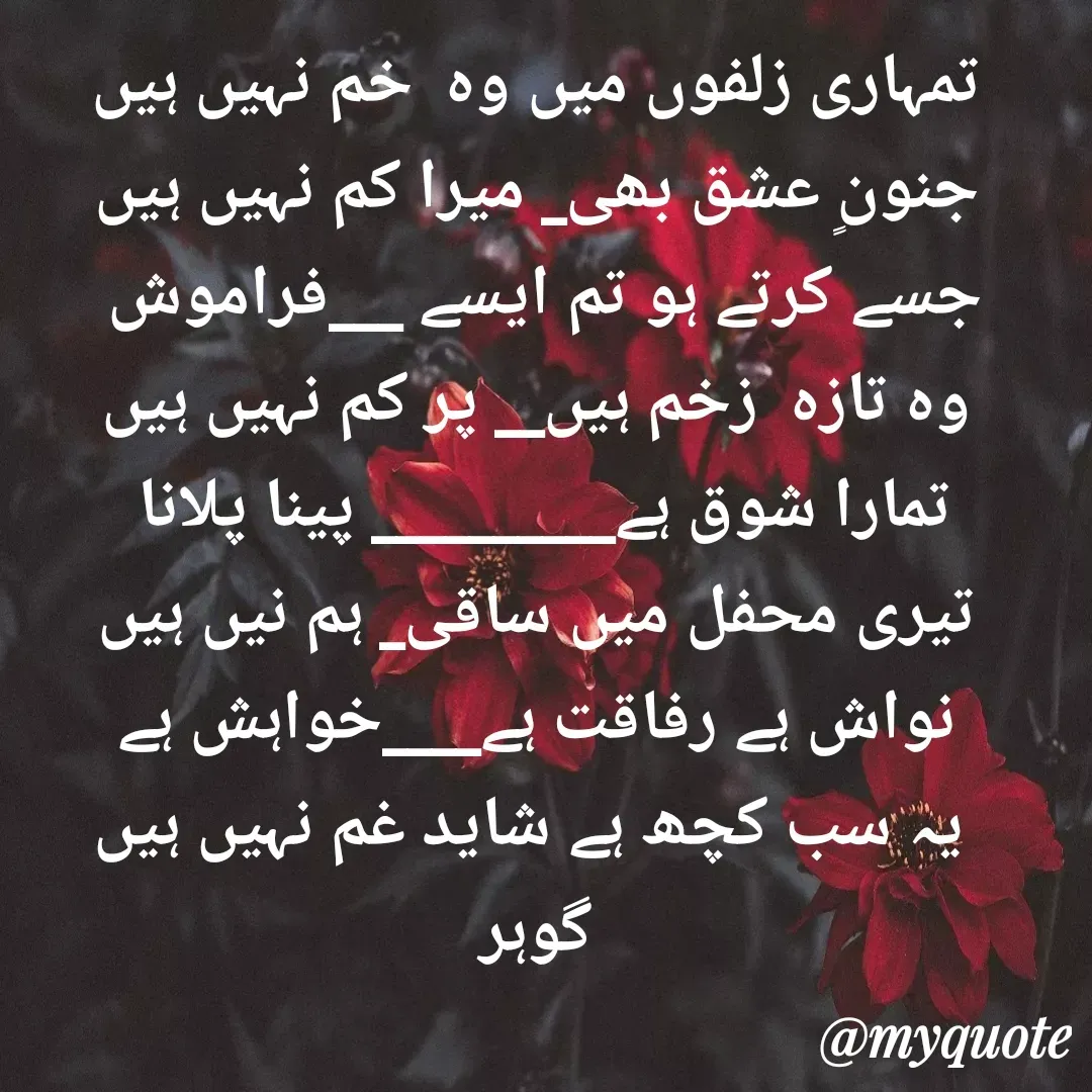 Quote by Altaf Gohar - تمہاری زلفوں میں وہ  خم نہیں ہیں
جنونٍ عشق بھی_ میرا کم نہیں ہیں
جسے کرتے ہو تم ایسے ___فراموش 
وہ تازہ  زخم ہیں__ پر کم نہیں ہیں
تمارا شوق ہے__________ پینا پلانا 
تیری محفل میں ساقی_ ہم نیں ہیں
نواش ہے رفاقت ہے____خواہش ہے
 یہ سب کچھ ہے شاید غم نہیں ہیں
گوہر - Made using Quotes Creator App, Post Maker App