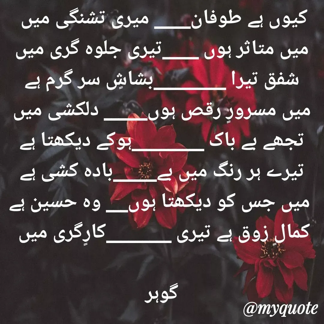 Quote by Altaf Gohar - کیوں ہے طوفان_____ میری تشنگی میں 
میں متاثر ہوں _____تیری جلوہ گری میں
شفق تیرا __________بشاشٍ سر گرم ہے
میں مسرورٍ رقص ہوں______ دلکشی میں
تجھے بے باک __________ہوکے دیکھتا ہے
تیرے ہر رنگ میں بے______بادہ کشی ہے
 میں جس کو دیکھتا ہوں___ وہ حسین ہے
کمالٍ زوق ہے تیری _________کارٍگری میں 

گوہر - Made using Quotes Creator App, Post Maker App