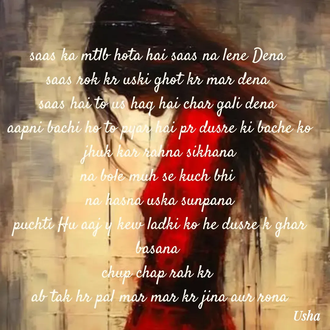 Quote by Usha Kumari - saas ka mtlb hota hai saas na lene Dena 
saas rok kr uski ghot kr mar dena 
saas hai to us haq hai char gali dena 
aapni bachi ho to pyar hai pr dusre ki bache ko jhuk kar rahna sikhana
na bole muh se kuch bhi 
na hasna uska sunpana
puchti Hu aaj y kew ladki ko he dusre k ghar basana 
chup chap rah kr 
ab tak hr pal mar mar kr jina aur rona


Usha Kumari  - Made using Quotes Creator App, Post Maker App