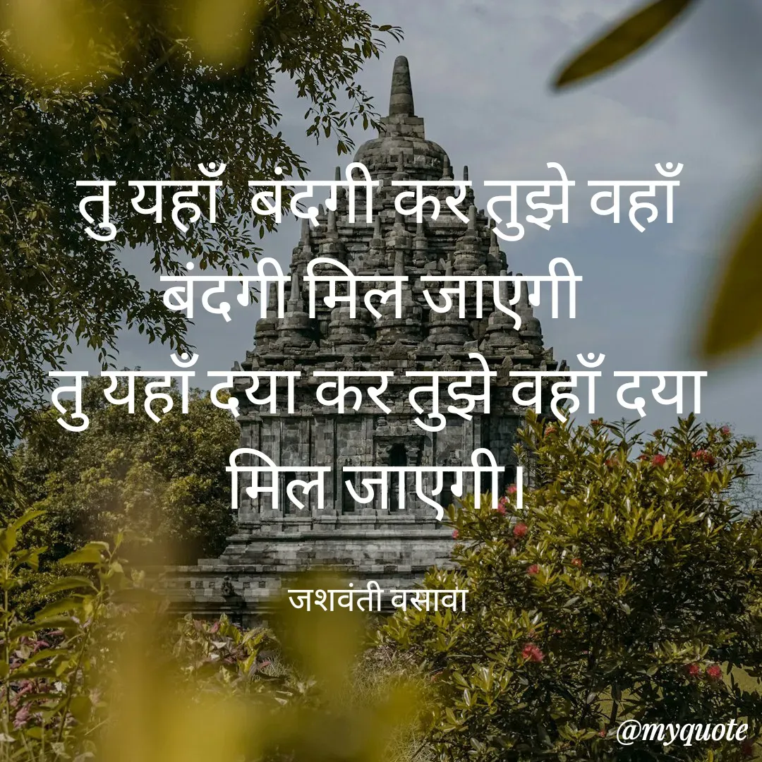 Quote by Jashvanti Vasava  - तु यहाँ  बंदगी कर तुझे वहाँ बंदगी मिल जाएगी 
तु यहाँ दया कर तुझे वहाँ दया मिल जाएगी।

जशवंती वसावा
 - Made using Quotes Creator App, Post Maker App