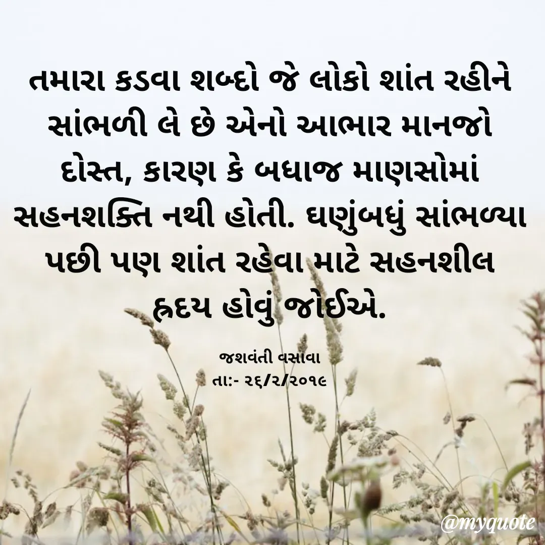 Quote by Jashvanti Vasava  - તમારા કડવા શબ્દો જે લોકો શાંત રહીને સાંભળી લે છે એનો આભાર માનજો દોસ્ત, કારણ કે બધાજ માણસોમાં સહનશક્તિ નથી હોતી. ઘણુંબધું સાંભળ્યા પછી પણ શાંત રહેવા માટે સહનશીલ હ્રદય હોવું જોઈએ.

જશવંતી વસાવા
તા:- ૨૬/૨/૨૦૧૯ - Made using Quotes Creator App, Post Maker App