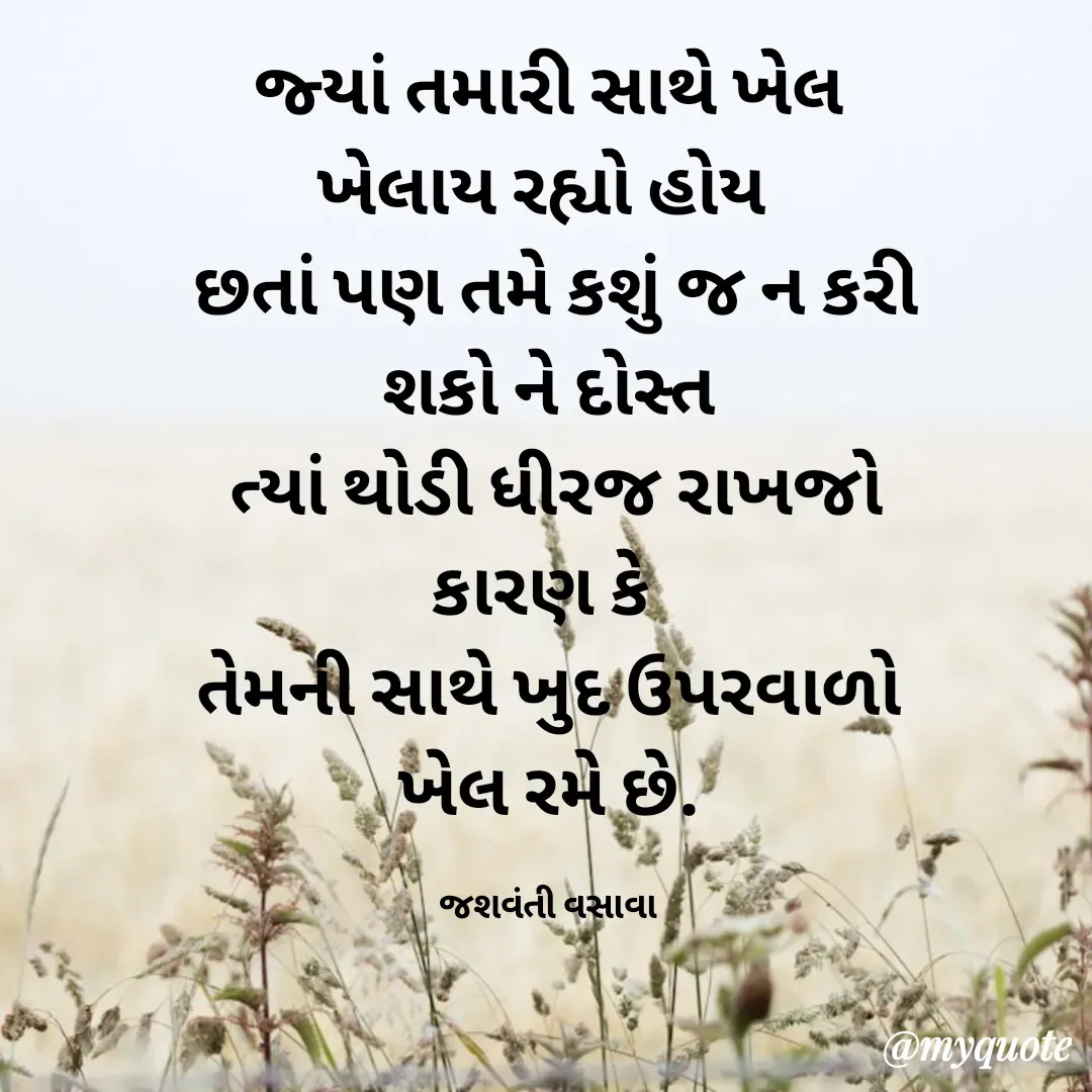 Quote by Jashvanti Vasava  - જ્યાં તમારી સાથે ખેલ ખેલાય રહ્યો હોય 
 છતાં પણ તમે કશું જ ન કરી શકો ને દોસ્ત
 ત્યાં થોડી ધીરજ રાખજો કારણ કે 
તેમની સાથે ખુદ ઉપરવાળો ખેલ રમે છે.

જશવંતી વસાવા - Made using Quotes Creator App, Post Maker App