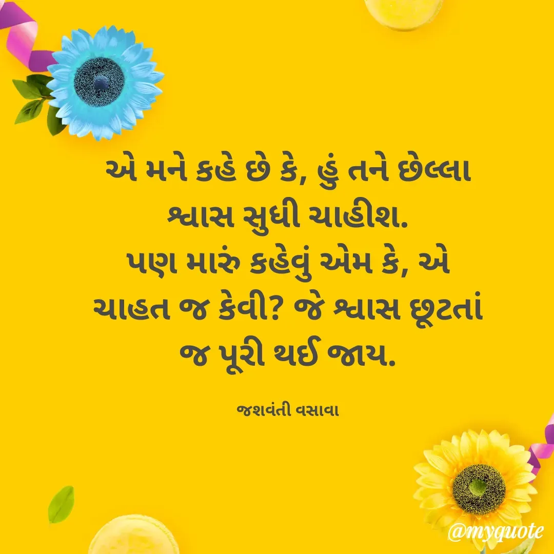 Quote by Jashvanti Vasava  - એ મને કહે છે કે, હું તને છેલ્લા શ્વાસ સુધી ચાહીશ.
પણ મારું કહેવું એમ કે, એ ચાહત જ કેવી? જે શ્વાસ છૂટતાં જ પૂરી થઈ જાય.

જશવંતી વસાવા - Made using Quotes Creator App, Post Maker App