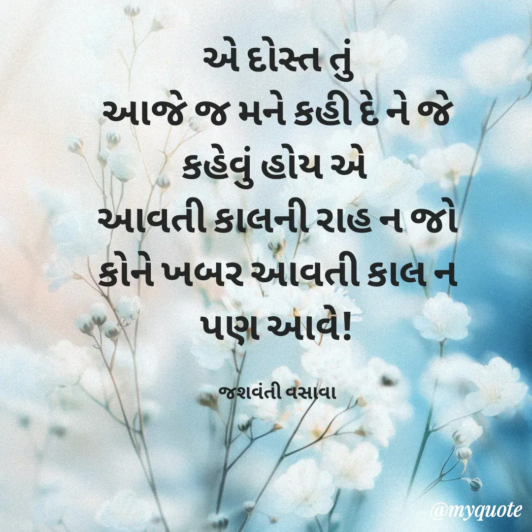 Quote by Jashvanti Vasava  -  એ દોસ્ત તું 
આજે જ મને કહી દે ને જે કહેવું હોય એ 
આવતી કાલની રાહ ન જો
કોને ખબર આવતી કાલ ન પણ આવે!

જશવંતી વસાવા - Made using Quotes Creator App, Post Maker App
