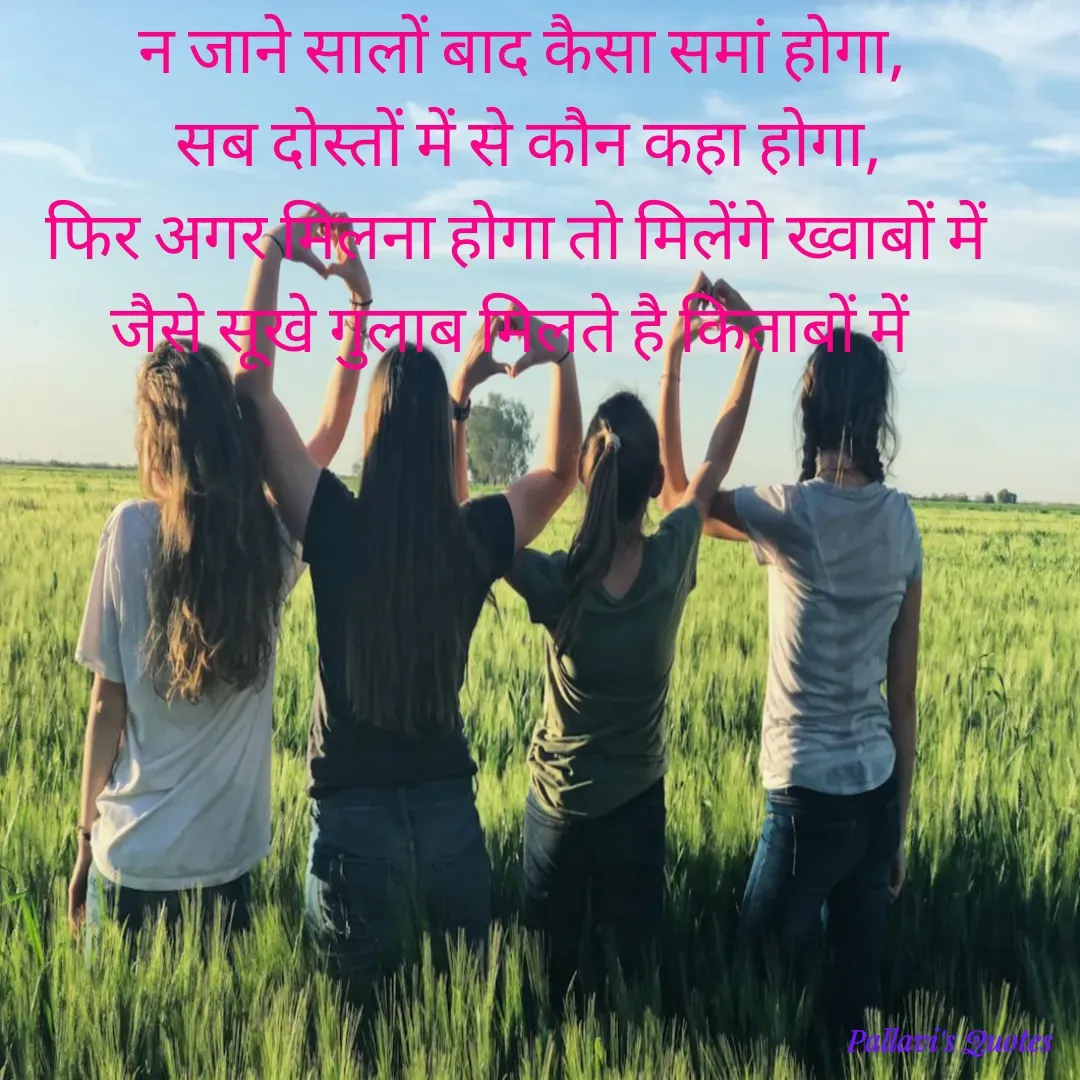 Quote by pallavi's Quotes - न जाने सालों बाद कैसा समां होगा,
 सब दोस्तों में से कौन कहा होगा,
फिर अगर मिलना होगा तो मिलेंगे ख्वाबों में 
जैसे सूखे गुलाब मिलते है किताबों में 
 - Made using Quotes Creator App, Post Maker App