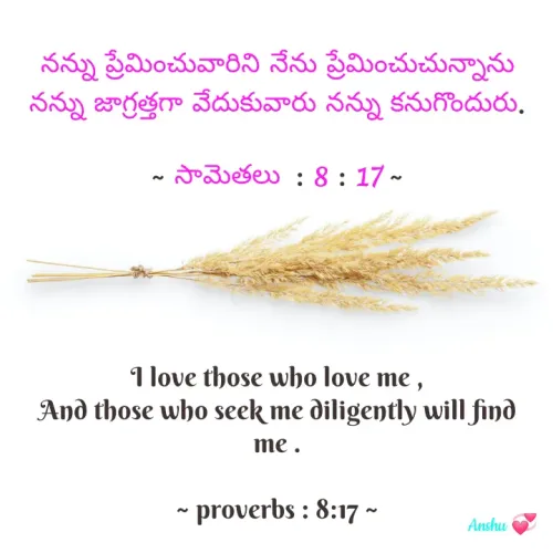 Quote by ANSHU - నన్ను ప్రేమించువారిని నేను ప్రేమించుచున్నాను
నన్ను జాగ్రత్తగా వేదుకువారు నన్ను కనుగొందురు.

~ సామెతలు  : 8 : 17 ~





I love those who love me ,
And those who seek me diligently will find me .

~ proverbs : 8:17 ~ - Made using Quotes Creator App, Post Maker App