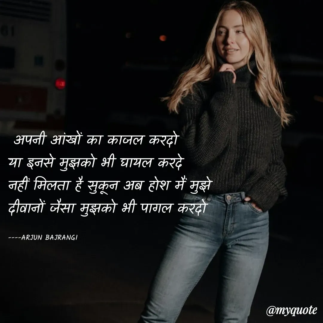 Quote by Arjun Bajrangi -  अपनी आंखों का काजल करदो 
या इनसे मुझको भी घायल करदे
नहीं मिलता है सुकून अब होश मैं मुझे
दीवानों जैसा मुझको भी पागल करदो 

----ARJUN BAJRANGI  - Made using Quotes Creator App, Post Maker App