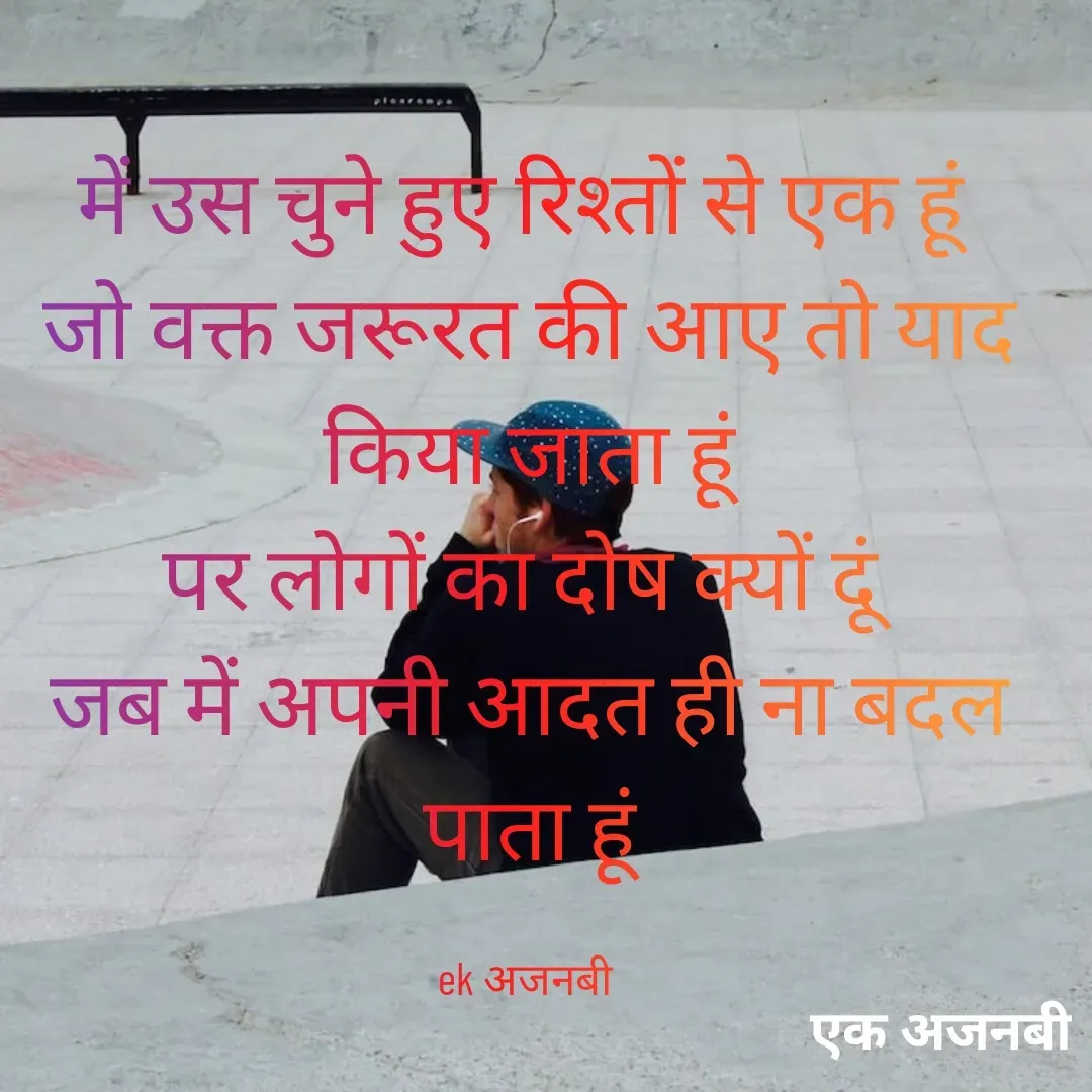 Quote by Chittaranjan - में उस चुने हुए रिश्तों से एक हूं 
जो वक्त जरूरत की आए तो याद किया जाता हूं
पर लोगों का दोष क्यों दूं 
जब में अपनी आदत ही ना बदल पाता हूं

ek अजनबी  - Made using Quotes Creator App, Post Maker App