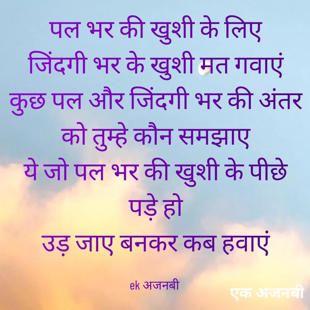 Quote by Chittaranjan - पल भर की खुशी के लिए
जिंदगी भर के खुशी मत गवाएं
कुछ पल और जिंदगी भर की अंतर
को तुम्हे कौन समझाए
ये जो पल भर की खुशी के पीछे पड़े हो
उड़ जाए बनकर कब हवाएं

ek अजनबी  - Made using Quotes Creator App, Post Maker App