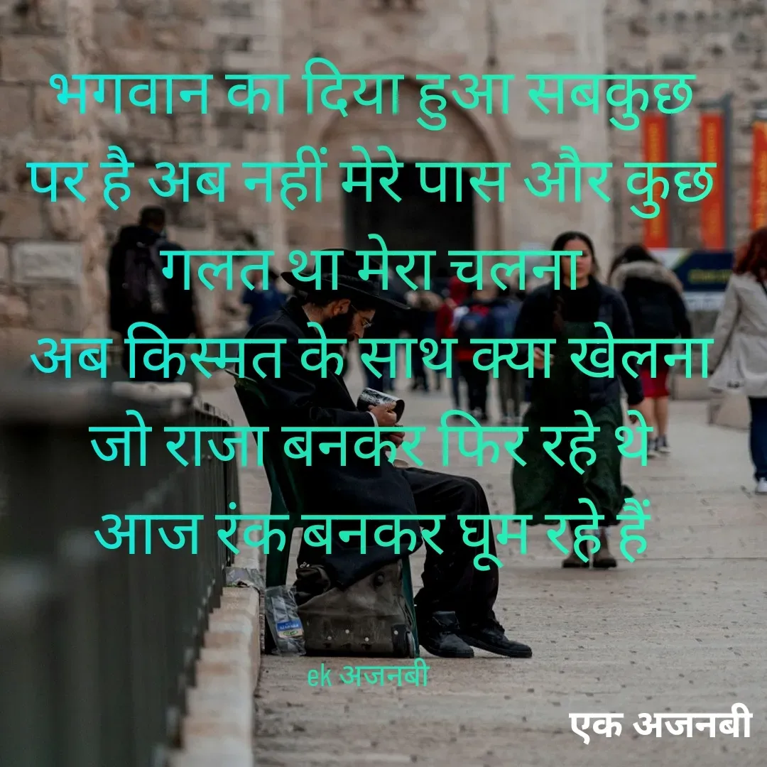Quote by Chittaranjan - भगवान का दिया हुआ सबकुछ
पर है अब नहीं मेरे पास और कुछ
गलत था मेरा चलना
अब किस्मत के साथ क्या खेलना
जो राजा बनकर फिर रहे थे
आज रंक बनकर घूम रहे हैं


ek अजनबी  - Made using Quotes Creator App, Post Maker App