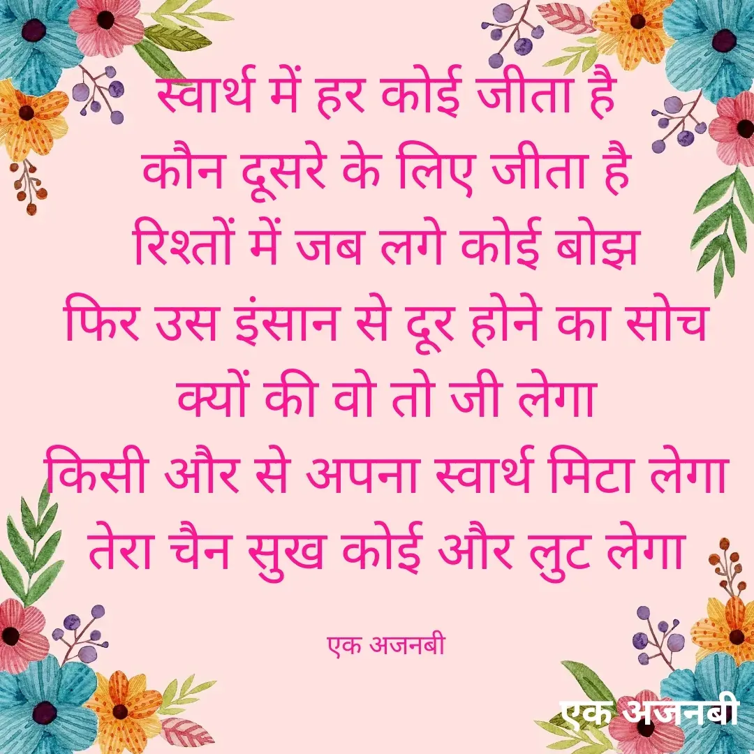 Quote by Chittaranjan - स्वार्थ में हर कोई जीता है
कौन दूसरे के लिए जीता है
रिश्तों में जब लगे कोई बोझ
फिर उस इंसान से दूर होने का सोच
क्यों की वो तो जी लेगा
किसी और से अपना स्वार्थ मिटा लेगा
तेरा चैन सुख कोई और लुट लेगा

एक अजनबी - Made using Quotes Creator App, Post Maker App