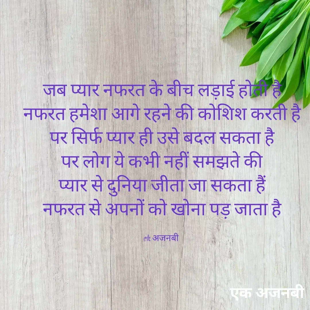 Quote by Chittaranjan - जब प्यार नफरत के बीच लड़ाई होती है
नफरत हमेशा आगे रहने की कोशिश करती है
पर सिर्फ प्यार ही उसे बदल सकता है
पर लोग ये कभी नहीं समझते की
प्यार से दुनिया जीता जा सकता हैं
नफरत से अपनों को खोना पड़ जाता है

ek अजनबी  - Made using Quotes Creator App, Post Maker App