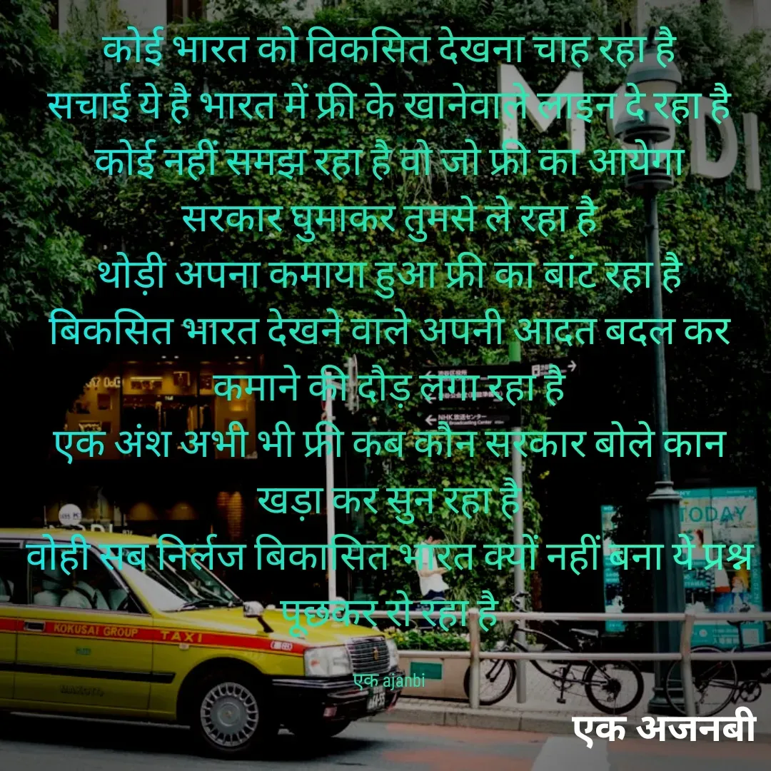 Quote by Chittaranjan - कोई भारत को विकसित देखना चाह रहा है
सचाई ये है भारत में फ्री के खानेवाले लाइन दे रहा है
कोई नहीं समझ रहा है वो जो फ्री का आयेगा
सरकार घुमाकर तुमसे ले रहा है
थोड़ी अपना कमाया हुआ फ्री का बांट रहा है
बिकसित भारत देखने वाले अपनी आदत बदल कर कमाने की दौड़ लगा रहा है
एक अंश अभी भी फ्री कब कौन सरकार बोले कान खड़ा कर सुन रहा है
वोही सब निर्लज बिकासित भारत क्यों नहीं बना ये प्रश्न पूछकर रो रहा है

एक ajanbi - Made using Quotes Creator App, Post Maker App