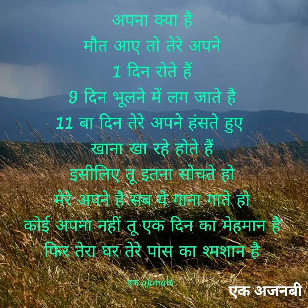 Quote by Chittaranjan - अपना क्या है
मौत आए तो तेरे अपने
1 दिन रोते हैं
9 दिन भूलने में लग जाते है
11 बा दिन तेरे अपने हंसते हुए 
खाना खा रहे होते हैं
इसीलिए तू इतना सोचते हो
मेरे अपने है सब ये गाना गाते हो
कोई अपना नहीं तू एक दिन का मेहमान है
फिर तेरा घर तेरे पास का श्मशान है

एक ajanabi  - Made using Quotes Creator App, Post Maker App