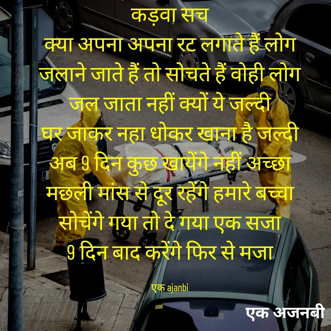 Quote by Chittaranjan - कड़वा सच
क्या अपना अपना रट लगाते हैं लोग
जलाने जाते हैं तो सोचते हैं वोही लोग
जल जाता नहीं क्यों ये जल्दी
घर जाकर नहा धोकर खाना है जल्दी
अब 9 दिन कुछ खायेंगे नहीं अच्छा
मछली मांस से दूर रहेंगे हमारे बच्चा
सोचेंगे गया तो दे गया एक सजा
9 दिन बाद करेंगे फिर से मजा

एक ajanbi - Made using Quotes Creator App, Post Maker App