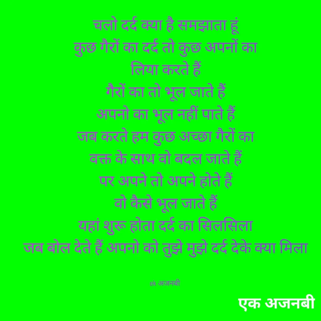 Quote by Chittaranjan - चलो दर्द क्या है समझाता हूं
कुछ गैरों का दर्द तो कुछ अपनों का
लिया करते हैं
गैरों का तो भूल जाते हैं
अपनो का भूल नहीं पाते हैं
जब करते हम कुछ अच्छा गैरों का
वक्त के साथ वो बदल जाते हैं
पर अपने तो अपने होते हैं
वो कैसे भूल जाते हैं
यहां शुरू होता दर्द का सिलसिला
जब बोल देते हैं अपनो को तुझे मुझे दर्द देके क्या मिला


ek अजनबी  - Made using Quotes Creator App, Post Maker App