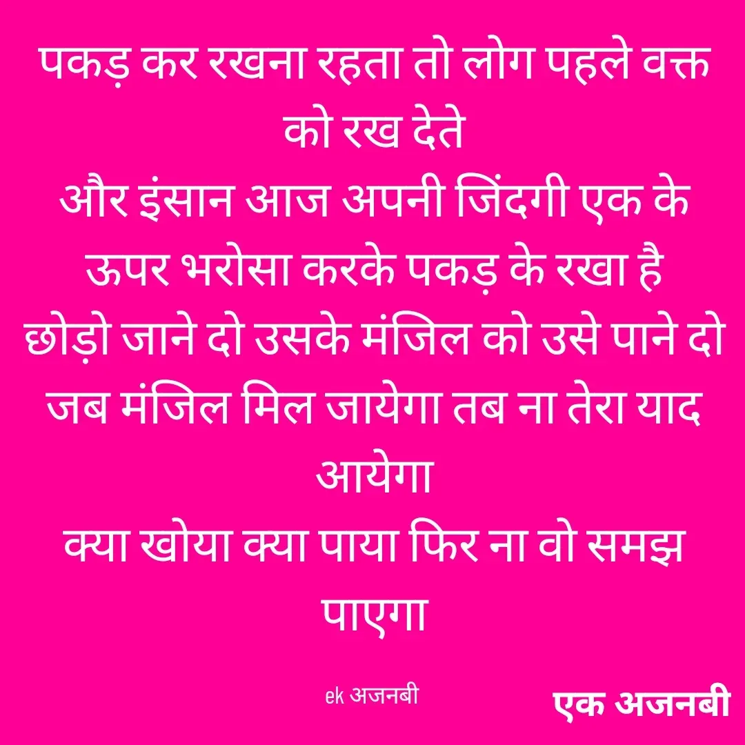 Quote by Chittaranjan - पकड़ कर रखना रहता तो लोग पहले वक्त को रख देते
और इंसान आज अपनी जिंदगी एक के ऊपर भरोसा करके पकड़ के रखा है
छोड़ो जाने दो उसके मंजिल को उसे पाने दो
जब मंजिल मिल जायेगा तब ना तेरा याद आयेगा
क्या खोया क्या पाया फिर ना वो समझ पाएगा

ek अजनबी  - Made using Quotes Creator App, Post Maker App