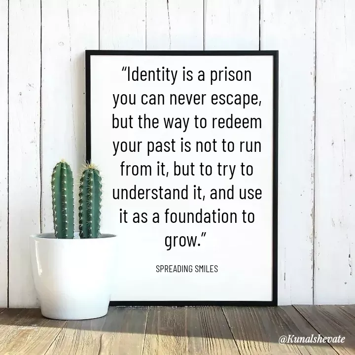 Quote by KUNAL SHEVATE - “Identity is a prison you can never escape, but the way to redeem your past is not to run from it, but to try to understand it, and use it as a foundation to grow.” 

SPREADING SMILES - Made using Quotes Creator App, Post Maker App
