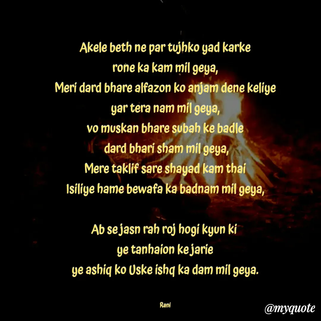 Quote by Chelsi_Shayari 🌹💘 - Akele beth ne par tujhko yad karke
rone ka kam mil geya,
Meri dard bhare alfazon ko anjam dene keliye
yar tera nam mil geya,
vo muskan bhare subah ke badle
 dard bhari sham mil geya,
Mere taklif sare shayad kam thai
Isiliye hame bewafa ka badnam mil geya,

Ab se jasn rah roj hogi kyun ki 
ye tanhaion ke jarie
ye ashiq ko Uske ishq ka dam mil geya.


Rani - Made using Quotes Creator App, Post Maker App