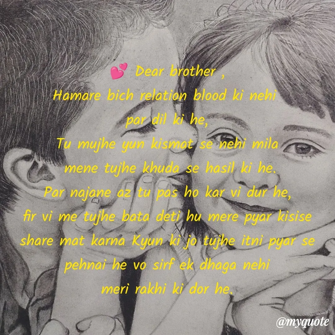 Quote by Musafir ki Alfaz 🥰☺️ - 💕 Dear brother ,
Hamare bich relation blood ki nehi 
par dil ki he,
Tu mujhe yun kismat se nehi mila
 mene tujhe khuda se hasil ki he.
Par najane az tu pas ho kar vi dur he,
fir vi me tujhe bata deti hu mere pyar kisise share mat karna Kyun ki jo tujhe itni pyar se pehnai he vo sirf ek dhaga nehi
meri rakhi ki dor he.



 - Made using Quotes Creator App, Post Maker App