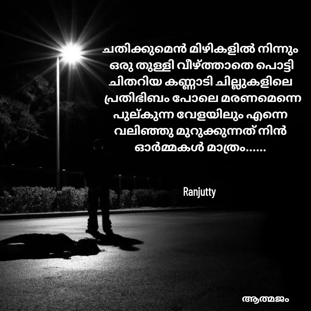 Quote by Ranjutty - ചതിക്കുമെൻ മിഴികളിൽ നിന്നും
 ഒരു തുള്ളി വീഴ്ത്താതെ പൊട്ടി
ചിതറിയ കണ്ണാടി ചില്ലുകളിലെ
  പ്രതിഭിബം പോലെ മരണമെന്നെ
പുല്കുന്ന വേളയിലും എന്നെ
വലിഞ്ഞു മുറുക്കുന്നത് നിൻ
ഓർമ്മകൾ മാത്രം......


Ranjutty  - Made using Quotes Creator App, Post Maker App