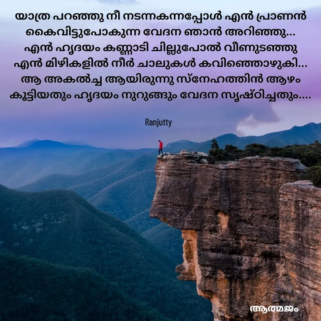 Quote by Ranjutty - യാത്ര പറഞ്ഞു നീ നടന്നകന്നപ്പോൾ എൻ പ്രാണൻ കൈവിട്ടുപോകുന്ന വേദന ഞാൻ അറിഞ്ഞു...
എൻ ഹൃദയം കണ്ണാടി ചില്ലുപോൽ വീണുടഞ്ഞു
എൻ മിഴികളിൽ നീർ ചാലുകൾ കവിഞ്ഞൊഴുകി...
ആ അകൽച്ച ആയിരുന്നു സ്നേഹത്തിൻ ആഴം കൂട്ടിയതും ഹൃദയം നുറുങ്ങും വേദന സൃഷ്ഠിച്ചതും....
Ranjutty  - Made using Quotes Creator App, Post Maker App