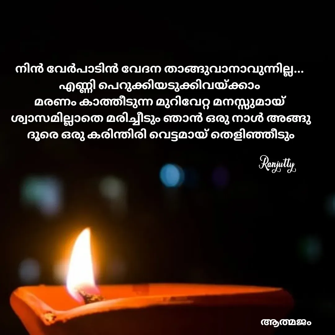 Quote by Ranjutty - നിൻ വേർപാടിൻ വേദന താങ്ങുവാനാവുന്നില്ല...
എണ്ണി പെറുക്കിയടുക്കിവയ്ക്കാം
മരണം കാത്തീടുന്ന മുറിവേറ്റ മനസ്സുമായ്
 ശ്വാസമില്ലാതെ മരിച്ചീടും ഞാൻ ഒരു നാൾ അങ്ങു
 ദൂരെ ഒരു കരിന്തിരി വെട്ടമായ് തെളിഞ്ഞീടുംRanjutty  - Made using Quotes Creator App, Post Maker App