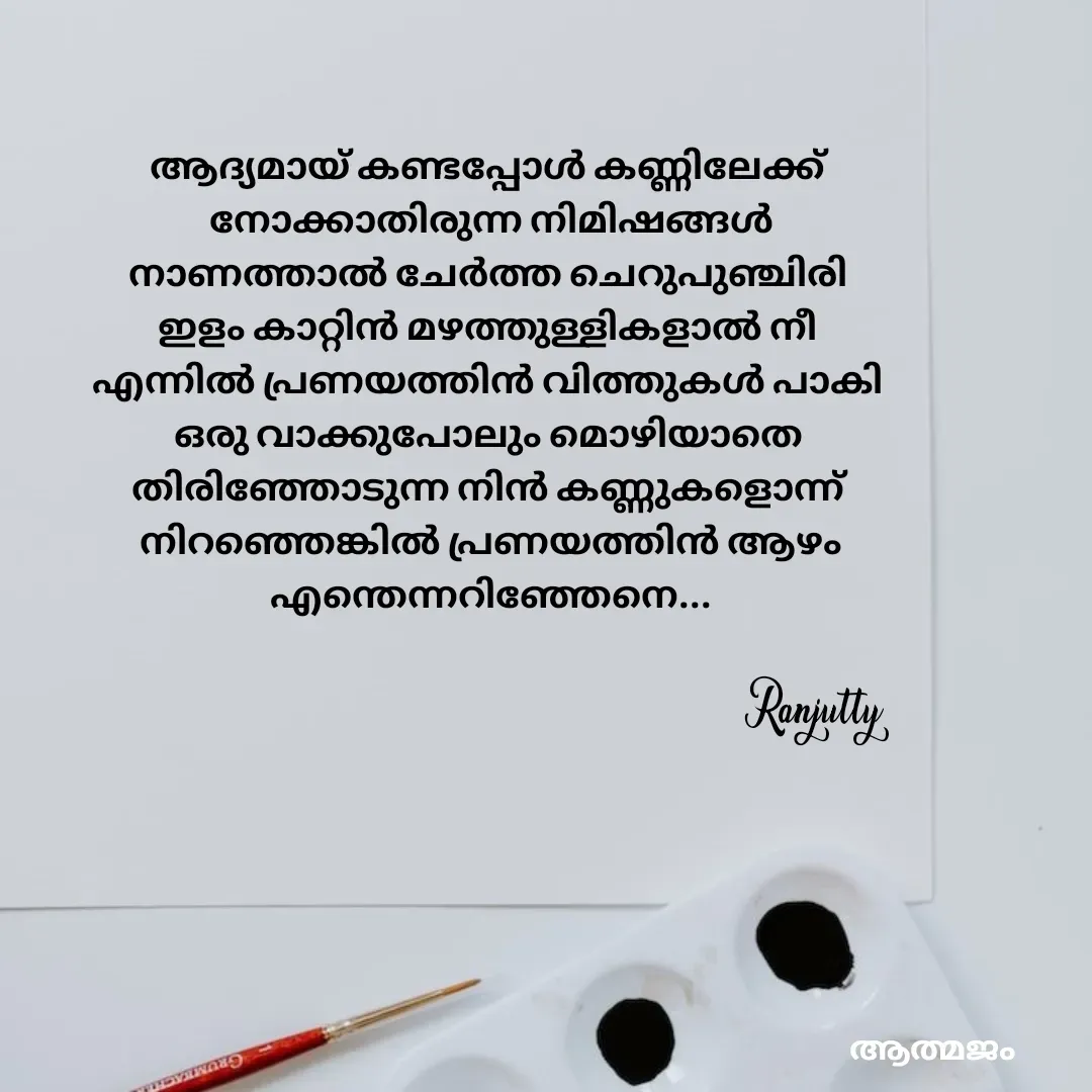 Quote by Ranjutty - ആദ്യമായ് കണ്ടപ്പോൾ കണ്ണിലേക്ക്
 നോക്കാതിരുന്ന നിമിഷങ്ങൾ
നാണത്താൽ ചേർത്ത ചെറുപുഞ്ചിരി
ഇളം കാറ്റിൻ മഴത്തുള്ളികളാൽ നീ
എന്നിൽ പ്രണയത്തിൻ വിത്തുകൾ പാകി
ഒരു വാക്കുപോലും മൊഴിയാതെ
തിരിഞ്ഞോടുന്ന നിൻ കണ്ണുകളൊന്ന്
 നിറഞ്ഞെങ്കിൽ പ്രണയത്തിൻ ആഴം
 എന്തെന്നറിഞ്ഞേനെ...Ranjutty  - Made using Quotes Creator App, Post Maker App