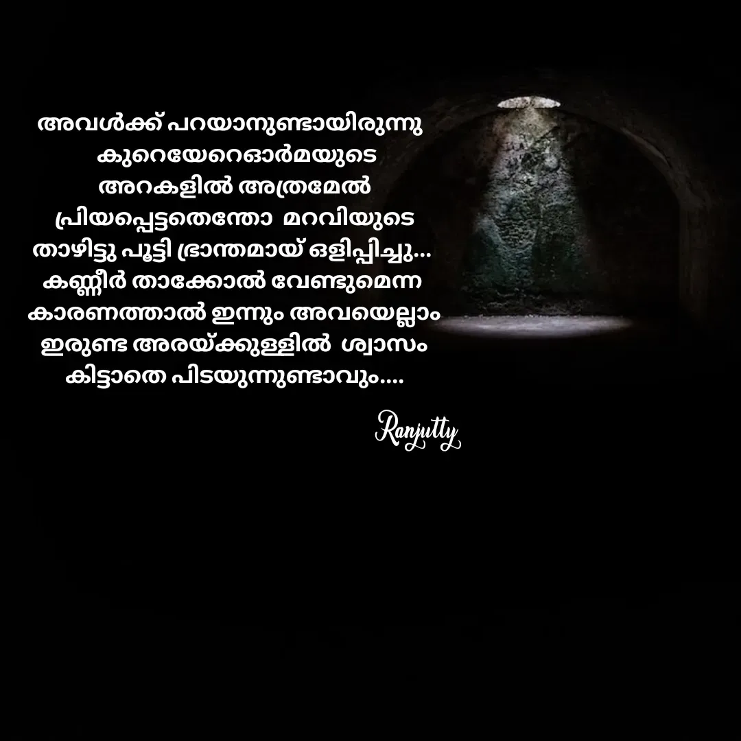 Quote by Ranjutty - അവൾക്ക് പറയാനുണ്ടായിരുന്നു 
  കുറെയേറെഓർമയുടെ
 അറകളിൽ അത്രമേൽ
 പ്രിയപ്പെട്ടതെന്തോ  മറവിയുടെ
താഴിട്ടു പൂട്ടി ഭ്രാന്തമായ് ഒളിപ്പിച്ചു...
കണ്ണീർ താക്കോൽ വേണ്ടുമെന്ന
 കാരണത്താൽ ഇന്നും അവയെല്ലാം
 ഇരുണ്ട അരയ്ക്കുള്ളിൽ  ശ്വാസം
 കിട്ടാതെ പിടയുന്നുണ്ടാവും....Ranjutty  - Made using Quotes Creator App, Post Maker App