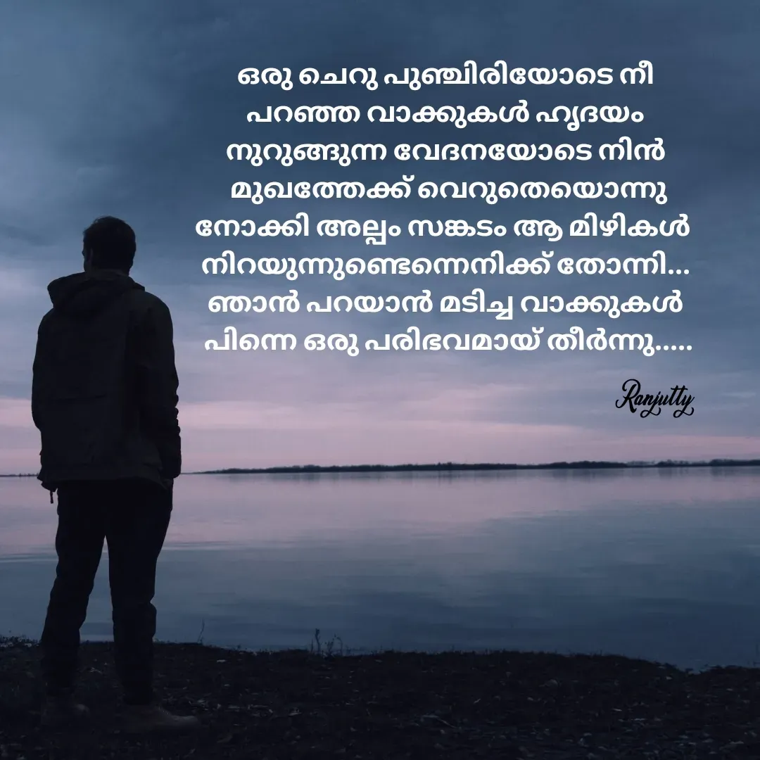 Quote by Ranjutty - ഒരു ചെറു പുഞ്ചിരിയോടെ നീ
പറഞ്ഞ വാക്കുകൾ ഹൃദയം
നുറുങ്ങുന്ന വേദനയോടെ നിൻ
 മുഖത്തേക്ക് വെറുതെയൊന്നു
നോക്കി അല്പം സങ്കടം ആ മിഴികൾ 
നിറയുന്നുണ്ടെന്നെനിക്ക് തോന്നി...
ഞാൻ പറയാൻ മടിച്ച വാക്കുകൾ
 പിന്നെ ഒരു പരിഭവമായ് തീർന്നു.....Ranjutty  - Made using Quotes Creator App, Post Maker App